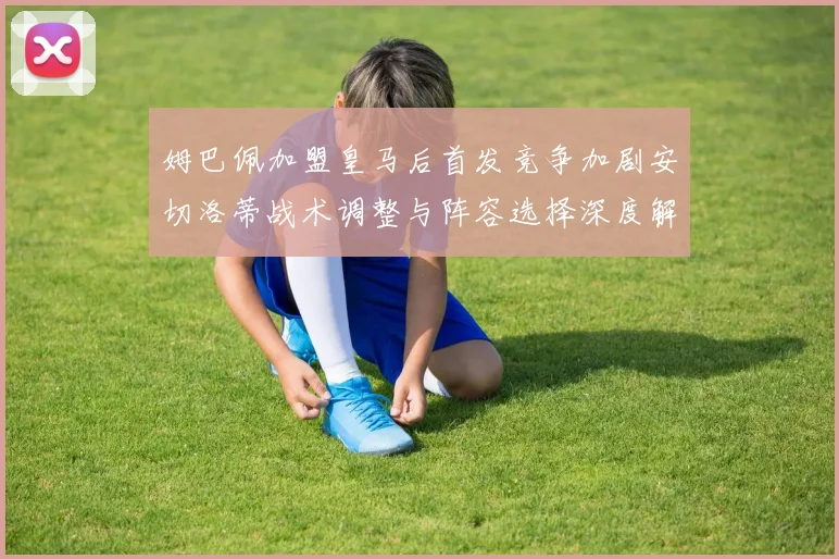 姆巴佩加盟皇马后首发竞争加剧安切洛蒂战术调整与阵容选择深度解析